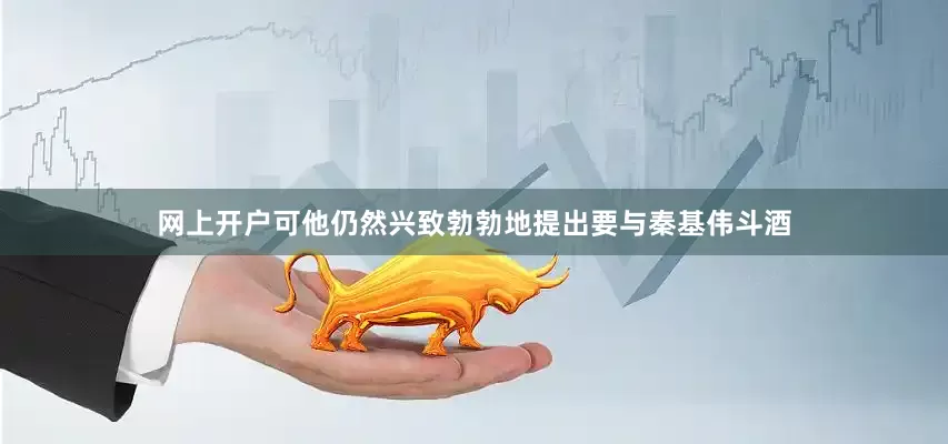 网上开户可他仍然兴致勃勃地提出要与秦基伟斗酒