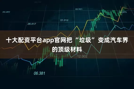 十大配资平台app官网把 “垃圾” 变成汽车界的顶级材料
