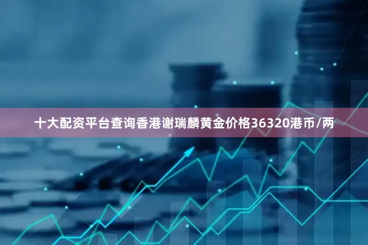 十大配资平台查询香港谢瑞麟黄金价格36320港币/两
