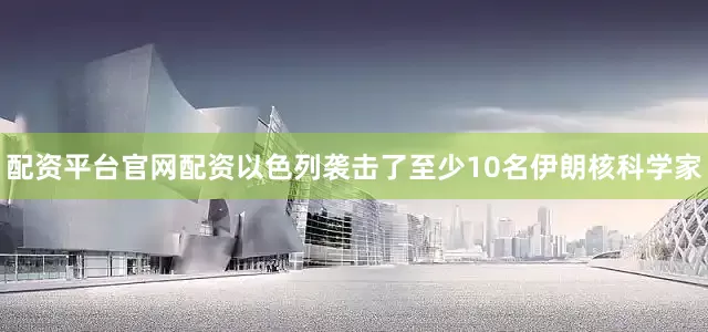 配资平台官网配资以色列袭击了至少10名伊朗核科学家