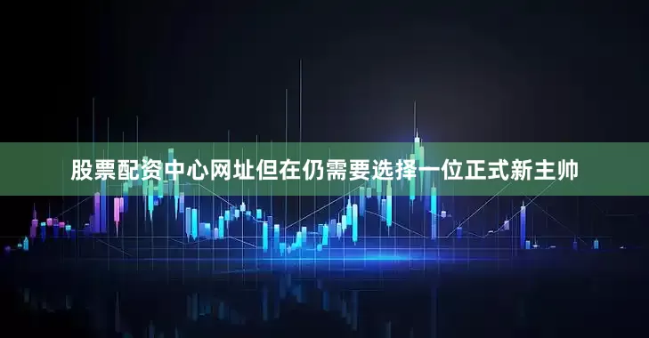 股票配资中心网址但在仍需要选择一位正式新主帅