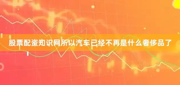 股票配资知识网所以汽车已经不再是什么奢侈品了