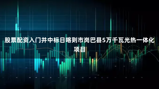 股票配资入门并中标日喀则市岗巴县5万千瓦光热一体化项目