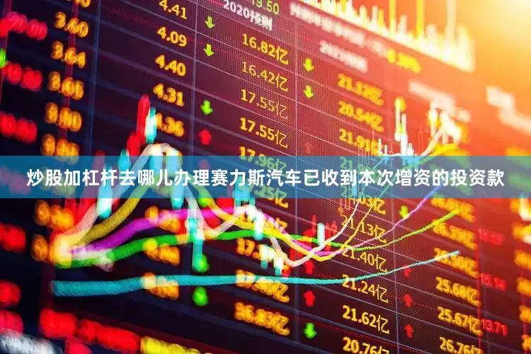 炒股加杠杆去哪儿办理赛力斯汽车已收到本次增资的投资款