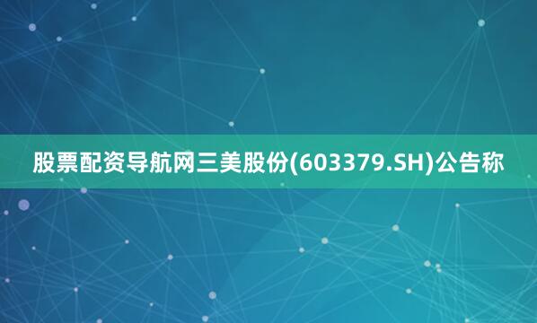股票配资导航网三美股份(603379.SH)公告称