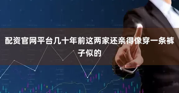 配资官网平台几十年前这两家还亲得像穿一条裤子似的