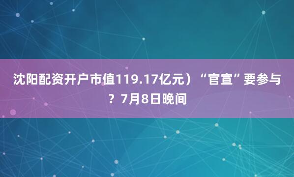 沈阳配资开户市值119.17亿元）“官宣”要参与？7月8日晚间