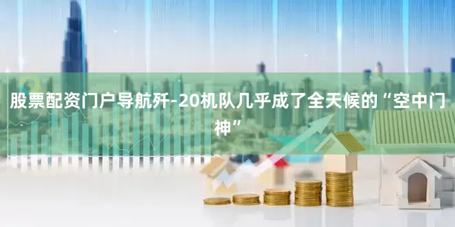 股票配资门户导航歼-20机队几乎成了全天候的“空中门神”