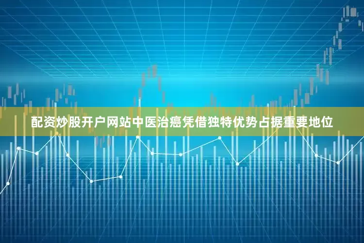 配资炒股开户网站中医治癌凭借独特优势占据重要地位