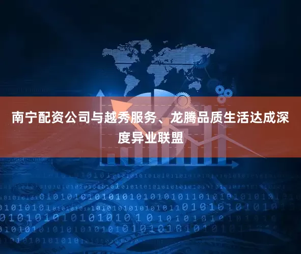 南宁配资公司与越秀服务、龙腾品质生活达成深度异业联盟