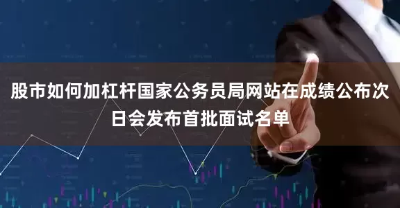 股市如何加杠杆国家公务员局网站在成绩公布次日会发布首批面试名单