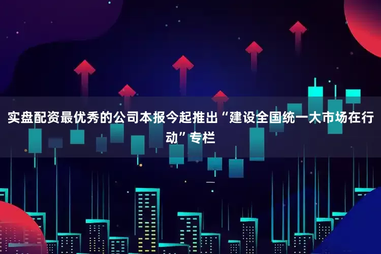 实盘配资最优秀的公司本报今起推出“建设全国统一大市场在行动”专栏