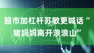 股市加杠杆苏敏更喊话“猪妈妈离开浪浪山”